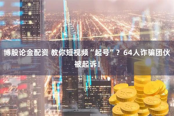 博股论金配资 教你短视频“起号”?64人诈骗团伙被起诉!