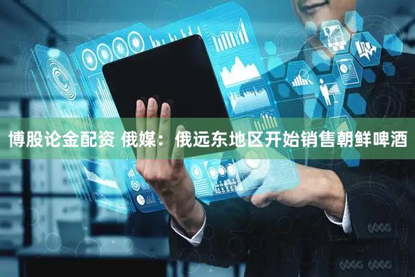 博股论金配资 俄媒：俄远东地区开始销售朝鲜啤酒