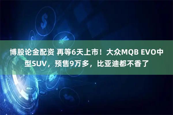 博股论金配资 再等6天上市！大众MQB EVO中型SUV，预售9万多，比亚迪都不香了
