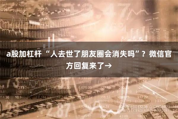 a股加杠杆 “人去世了朋友圈会消失吗”？微信官方回复来了→