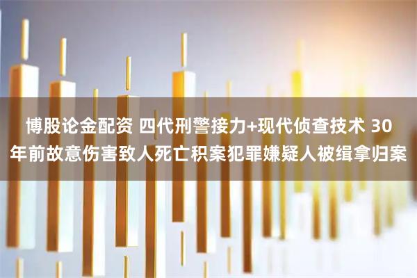 博股论金配资 四代刑警接力+现代侦查技术 30年前故意伤害致人死亡积案犯罪嫌疑人被缉拿归案