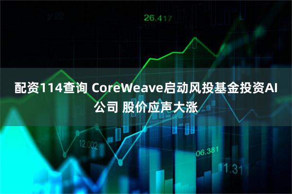配资114查询 CoreWeave启动风投基金投资AI公司 股价应声大涨
