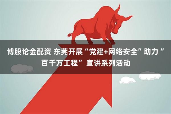 博股论金配资 东莞开展“党建+网络安全”助力“百千万工程” 宣讲系列活动