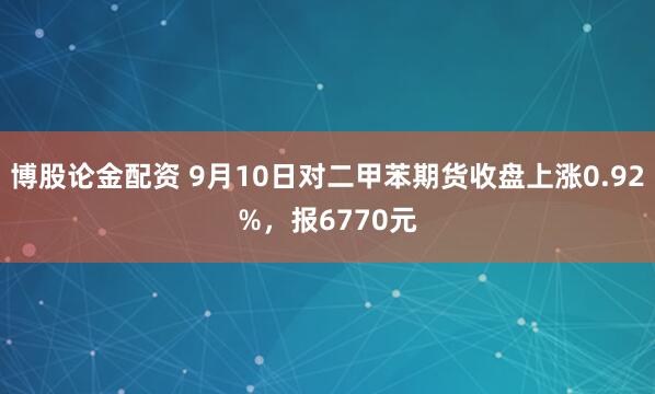 博股论金配资 9月10日对二甲苯期货收盘上涨0.92%，报6770元