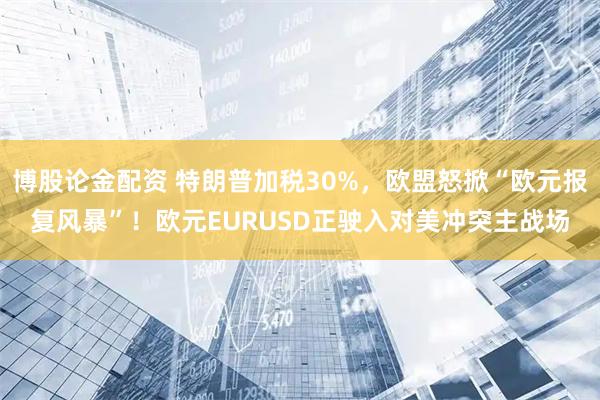 博股论金配资 特朗普加税30%，欧盟怒掀“欧元报复风暴”！欧元EURUSD正驶入对美冲突主战场