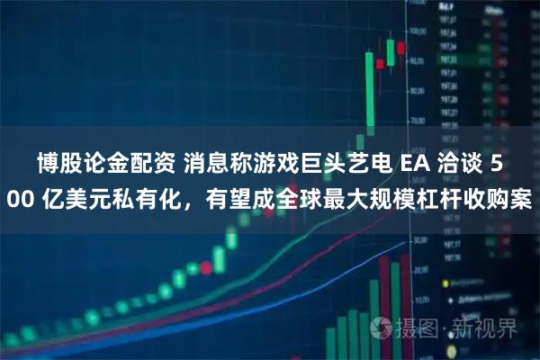 博股论金配资 消息称游戏巨头艺电 EA 洽谈 500 亿美元私有化，有望成全球最大规模杠杆收购案