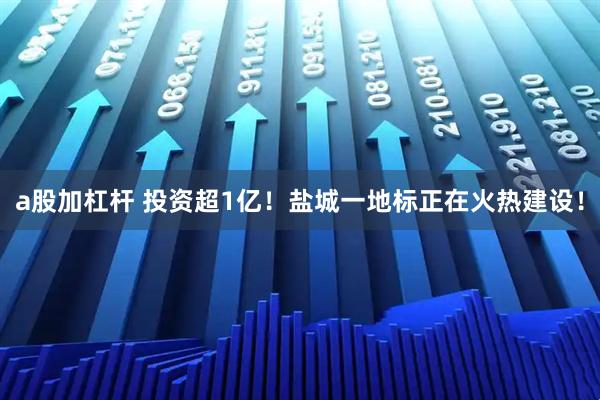 a股加杠杆 投资超1亿！盐城一地标正在火热建设！