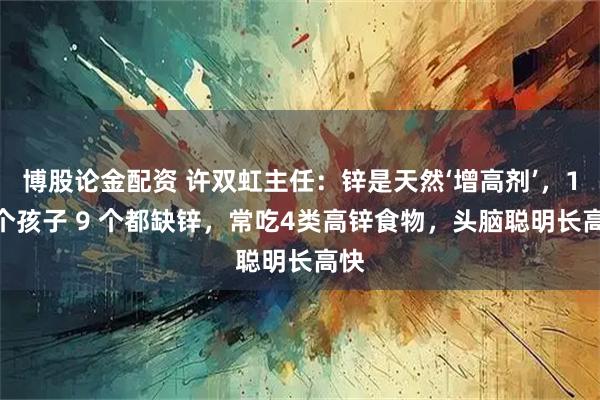 博股论金配资 许双虹主任：锌是天然‘增高剂’，10 个孩子 9 个都缺锌，常吃4类高锌食物，头脑聪明长高快