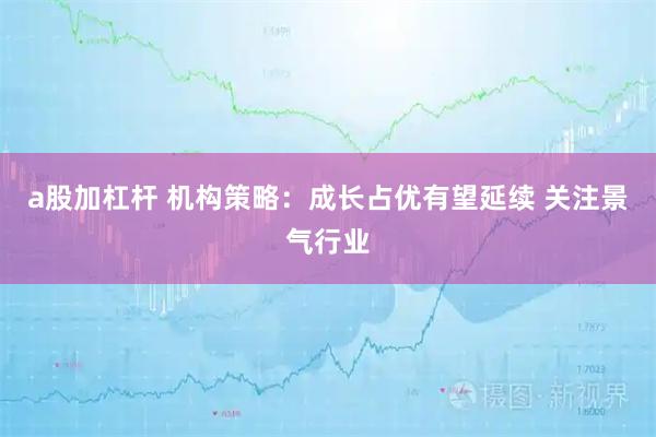 a股加杠杆 机构策略：成长占优有望延续 关注景气行业