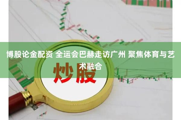 博股论金配资 全运会巴赫走访广州 聚焦体育与艺术融合