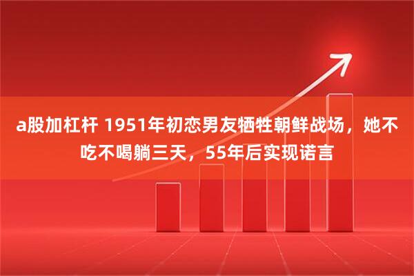 a股加杠杆 1951年初恋男友牺牲朝鲜战场，她不吃不喝躺三天，55年后实现诺言
