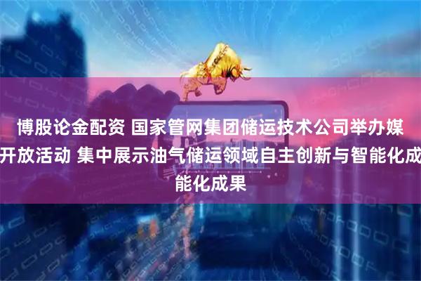 博股论金配资 国家管网集团储运技术公司举办媒体开放活动 集中展示油气储运领域自主创新与智能化成果