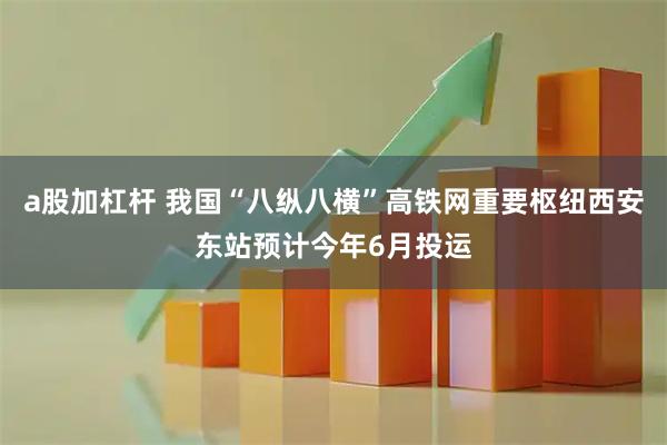a股加杠杆 我国“八纵八横”高铁网重要枢纽西安东站预计今年6月投运