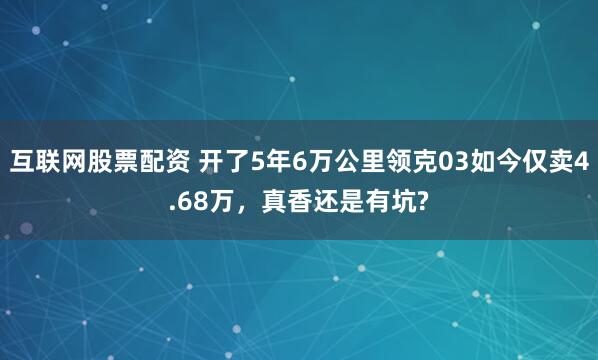 互联网股票配资 开了5年6万公里领克03如今仅卖4.68万，真香还是有坑?
