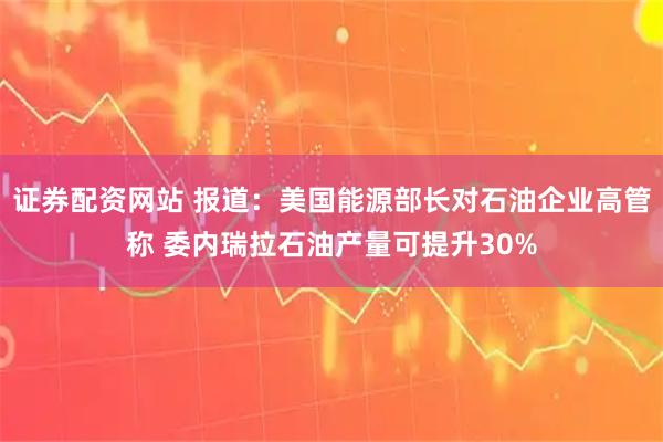 证券配资网站 报道：美国能源部长对石油企业高管称 委内瑞拉石油产量可提升30%