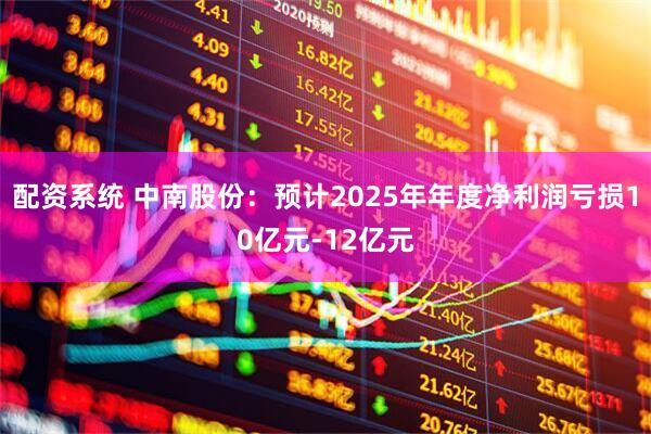 配资系统 中南股份：预计2025年年度净利润亏损10亿元-12亿元