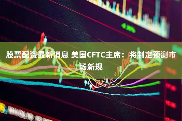 股票配资最新消息 美国CFTC主席：将制定预测市场新规