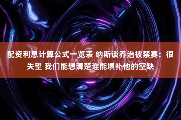 配资利息计算公式一览表 纳斯谈乔治被禁赛：很失望 我们能想清楚谁能填补他的空缺