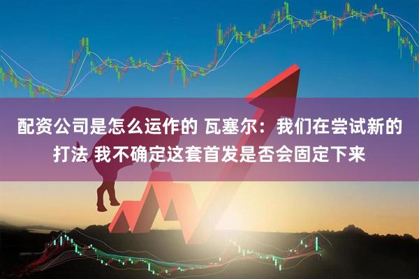 配资公司是怎么运作的 瓦塞尔：我们在尝试新的打法 我不确定这套首发是否会固定下来