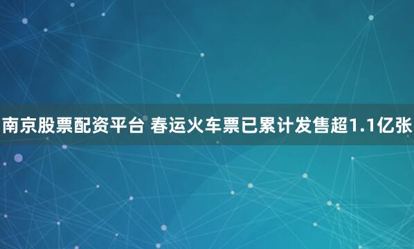 南京股票配资平台 春运火车票已累计发售超1.1亿张