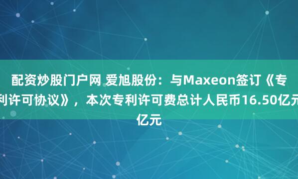 配资炒股门户网 爱旭股份：与Maxeon签订《专利许可协议》，本次专利许可费总计人民币16.50亿元