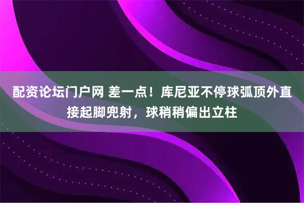配资论坛门户网 差一点！库尼亚不停球弧顶外直接起脚兜射，球稍稍偏出立柱