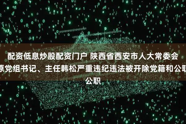 配资低息炒股配资门户 陕西省西安市人大常委会原党组书记、主任韩松严重违纪违法被开除党籍和公职