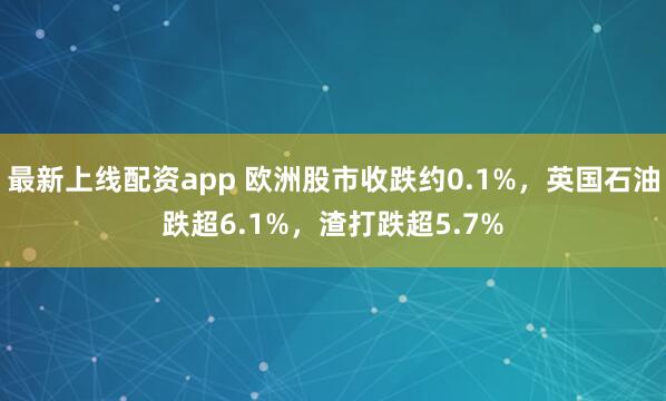 最新上线配资app 欧洲股市收跌约0.1%，英国石油跌超6.1%，渣打跌超5.7%