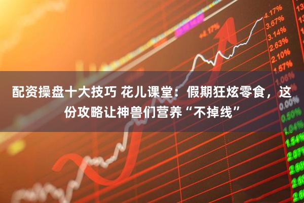 配资操盘十大技巧 花儿课堂：假期狂炫零食，这份攻略让神兽们营养“不掉线”