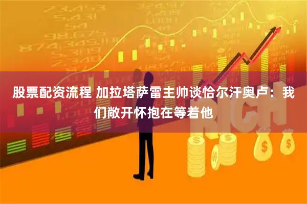 股票配资流程 加拉塔萨雷主帅谈恰尔汗奥卢：我们敞开怀抱在等着他