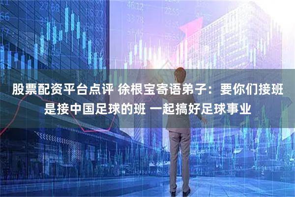 股票配资平台点评 徐根宝寄语弟子：要你们接班是接中国足球的班 一起搞好足球事业