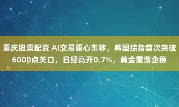重庆股票配资 AI交易重心东移，韩国综指首次突破6000点关口，日经高开0.7%，黄金震荡企稳