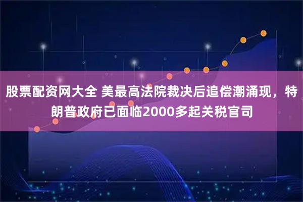 股票配资网大全 美最高法院裁决后追偿潮涌现，特朗普政府已面临2000多起关税官司