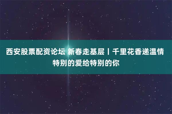 西安股票配资论坛 新春走基层丨千里花香递温情 特别的爱给特别的你