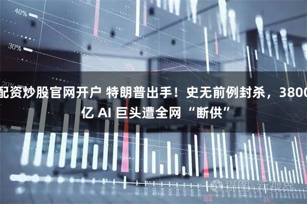 配资炒股官网开户 特朗普出手！史无前例封杀，3800 亿 AI 巨头遭全网 “断供”