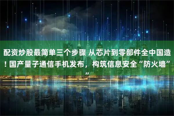 配资炒股最简单三个步骤 从芯片到零部件全中国造! 国产量子通信手机发布，构筑信息安全“防火墙”