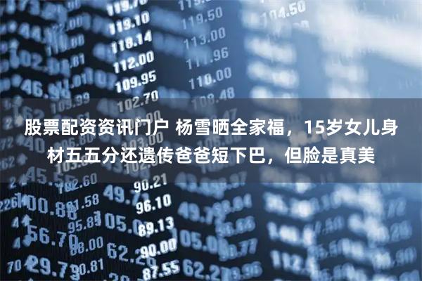 股票配资资讯门户 杨雪晒全家福,15岁女儿身材五五分还遗传爸爸短下巴,但脸是真美