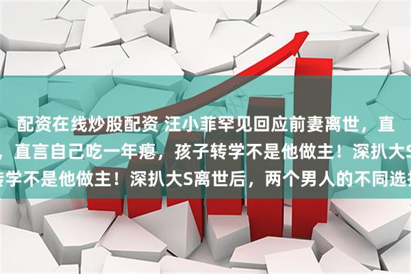 配资在线炒股配资 汪小菲罕见回应前妻离世，直播爆哭：忍一年终发声，直言自己吃一年瘪，孩子转学不是他做主！深扒大S离世后，两个男人的不同选择