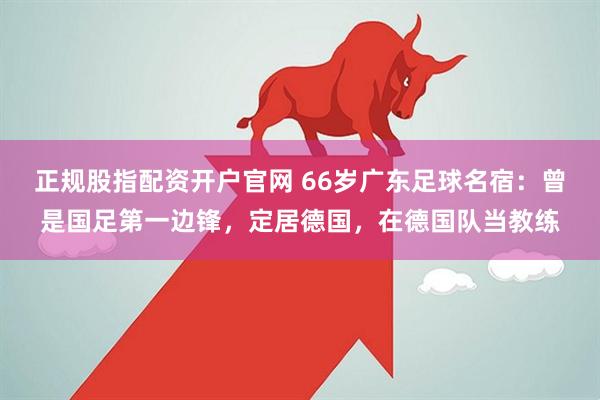 正规股指配资开户官网 66岁广东足球名宿：曾是国足第一边锋，定居德国，在德国队当教练