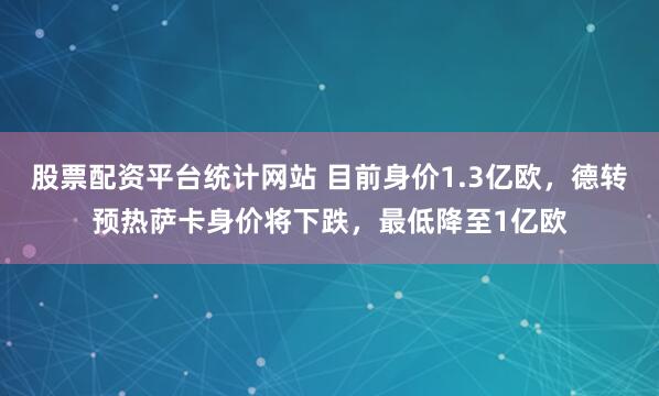股票配资平台统计网站 目前身价1.3亿欧，德转预热萨卡身价将下跌，最低降至1亿欧