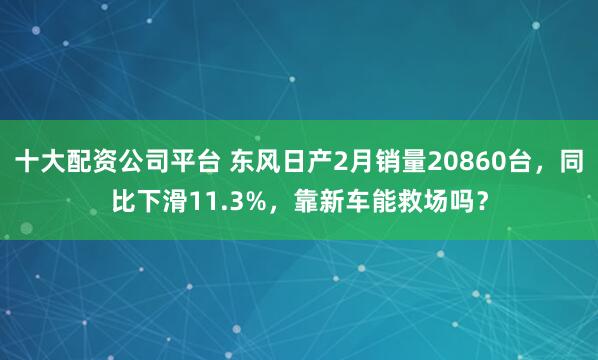 十大配资公司平台 东风日产2月销量20860台，同比下滑11.3%，靠新车能救场吗？