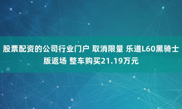 股票配资的公司行业门户 取消限量 乐道L60黑骑士版返场 整车购买21.19万元