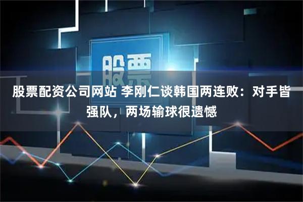 股票配资公司网站 李刚仁谈韩国两连败：对手皆强队，两场输球很遗憾