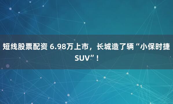 短线股票配资 6.98万上市，长城造了辆“小保时捷SUV”!