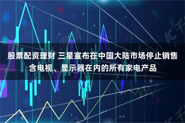 股票配资理财 三星宣布在中国大陆市场停止销售含电视、显示器在内的所有家电产品