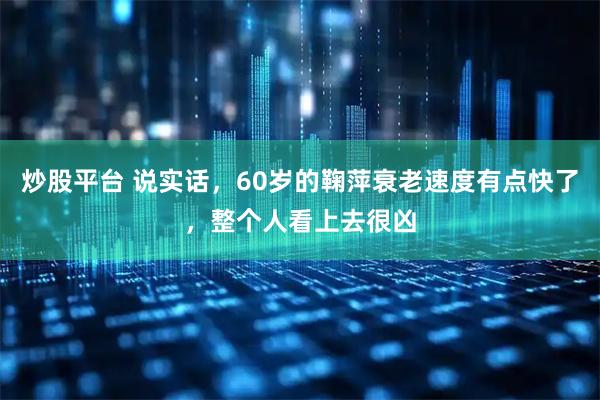 炒股平台 说实话，60岁的鞠萍衰老速度有点快了，整个人看上去很凶
