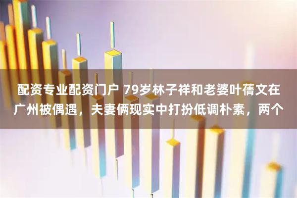 配资专业配资门户 79岁林子祥和老婆叶蒨文在广州被偶遇，夫妻俩现实中打扮低调朴素，两个