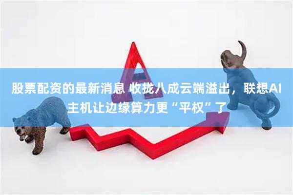 股票配资的最新消息 收拢八成云端溢出，联想AI主机让边缘算力更“平权”了