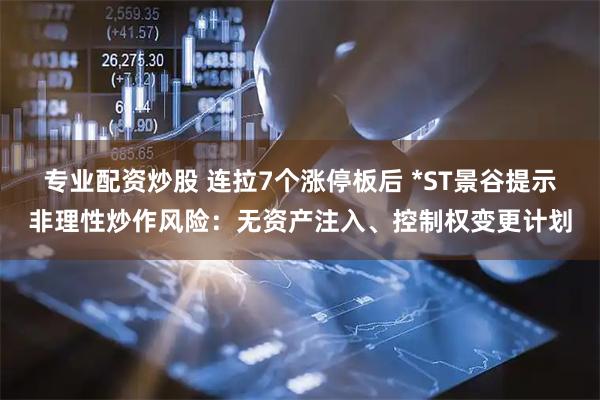 专业配资炒股 连拉7个涨停板后 *ST景谷提示非理性炒作风险：无资产注入、控制权变更计划