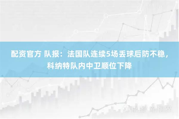 配资官方 队报：法国队连续5场丢球后防不稳，科纳特队内中卫顺位下降